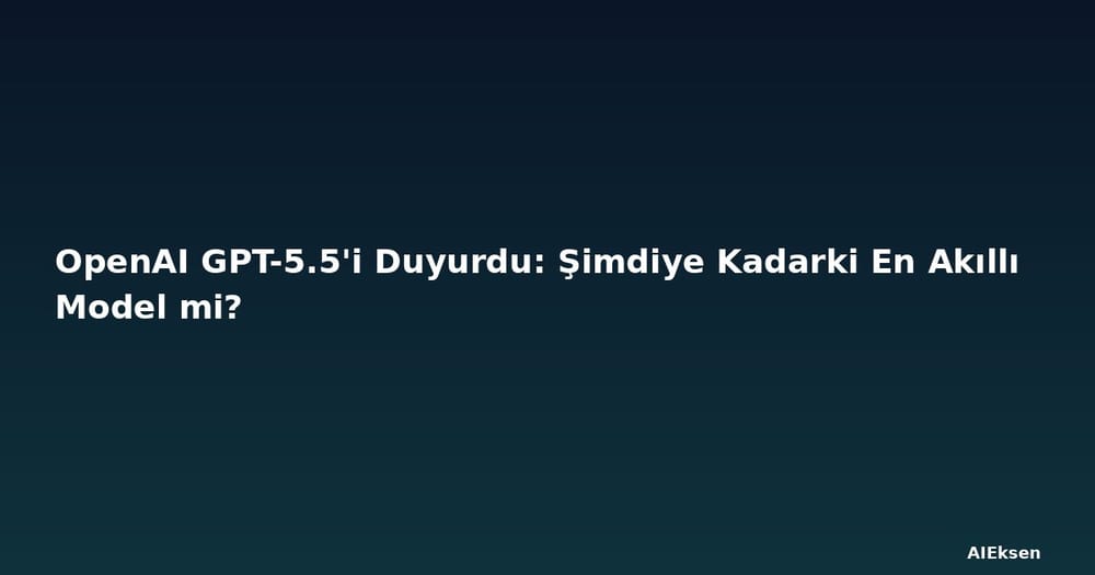 OpenAI GPT-5.5'i Duyurdu: Şimdiye Kadarki En Akıllı Model mi?