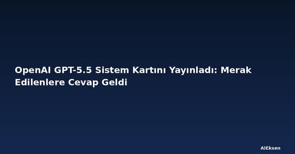 OpenAI GPT-5.5 Sistem Kartını Yayınladı: Merak Edilenlere Cevap Geldi