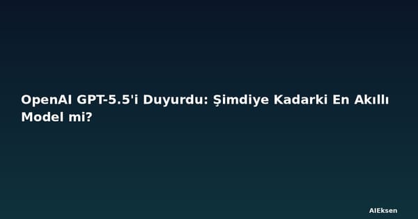 OpenAI GPT-5.5'i Duyurdu: Şimdiye Kadarki En Akıllı Model mi?